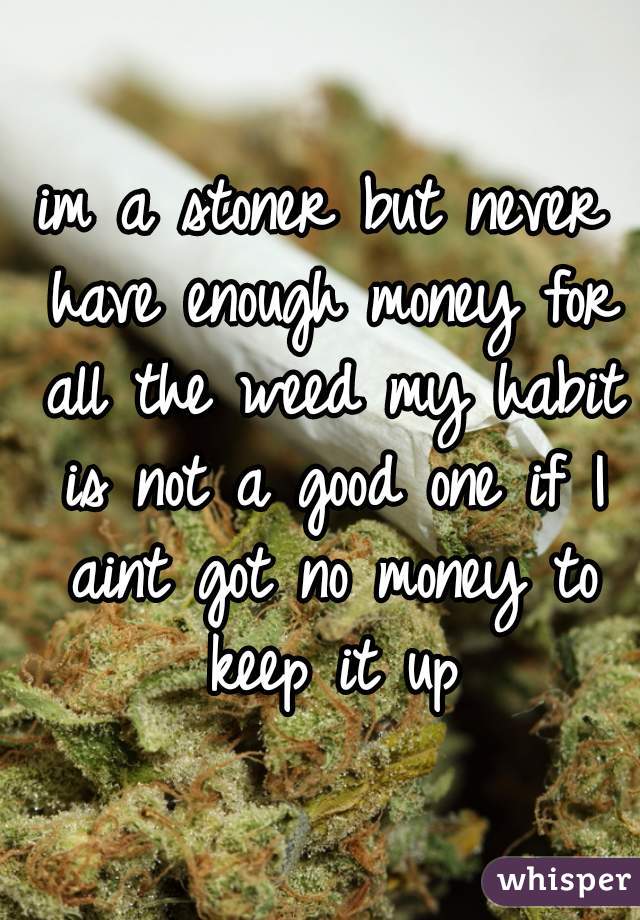 im a stoner but never have enough money for all the weed my habit is not a good one if I aint got no money to keep it up