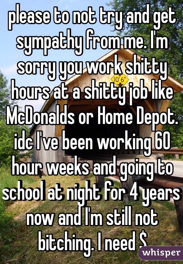 please to not try and get sympathy from me. I'm sorry you work shitty hours at a shitty job like McDonalds or Home Depot. idc I've been working 60 hour weeks and going to school at night for 4 years now and I'm still not bitching. I need $