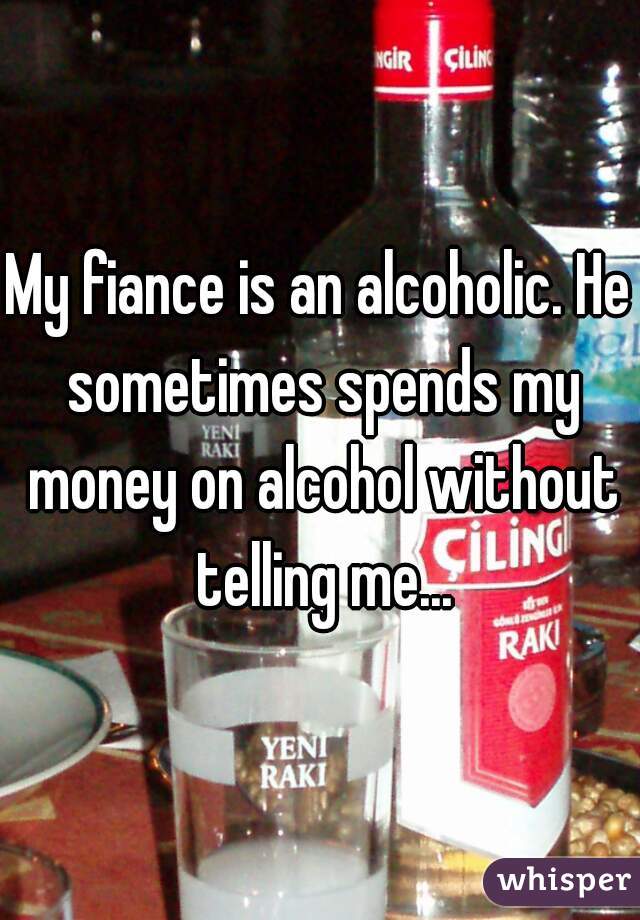 My fiance is an alcoholic. He sometimes spends my money on alcohol without telling me...