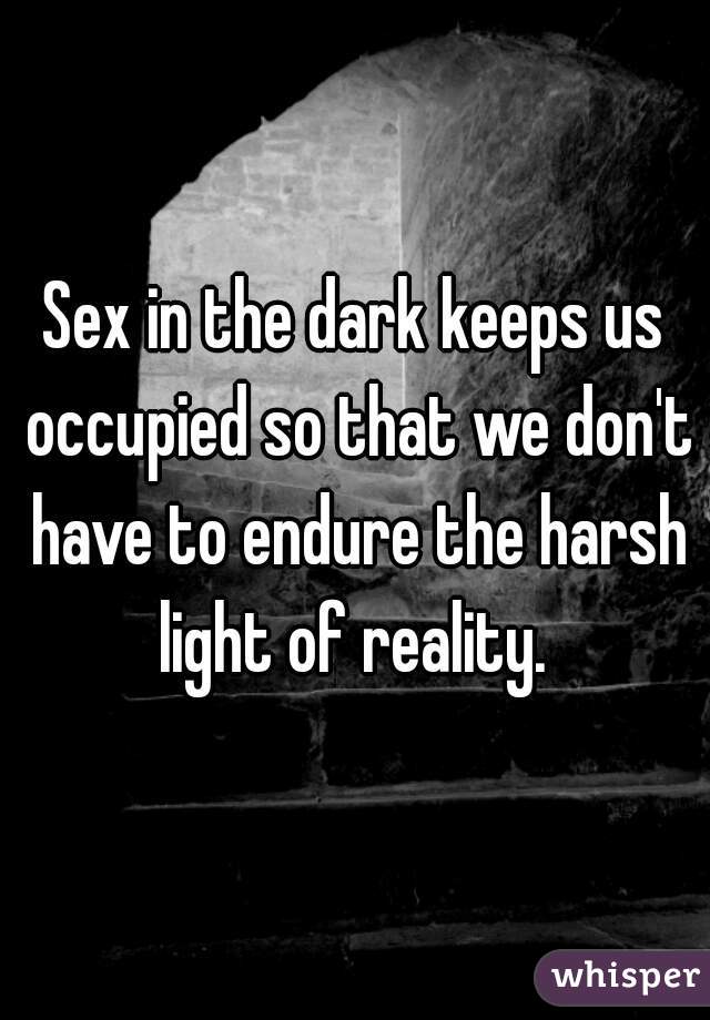 Sex in the dark keeps us occupied so that we don't have to endure the harsh light of reality. 
