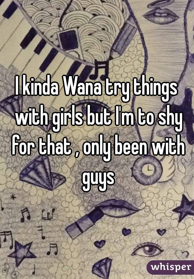 I kinda Wana try things with girls but I'm to shy for that , only been with guys