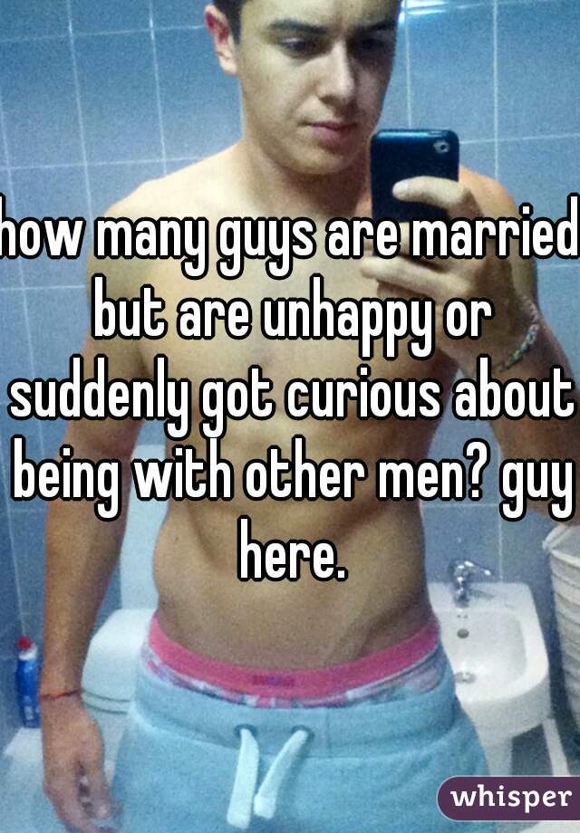 how many guys are married but are unhappy or suddenly got curious about being with other men? guy here.