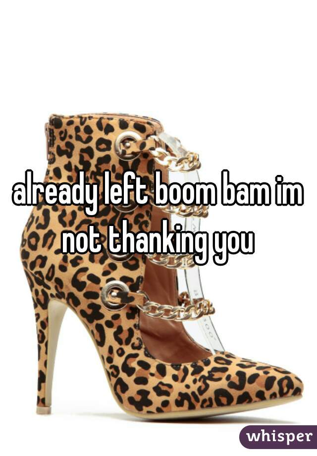 already left boom bam im not thanking you 