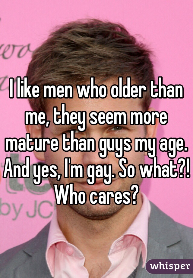I like men who older than me, they seem more mature than guys my age. And yes, I'm gay. So what?! Who cares? 