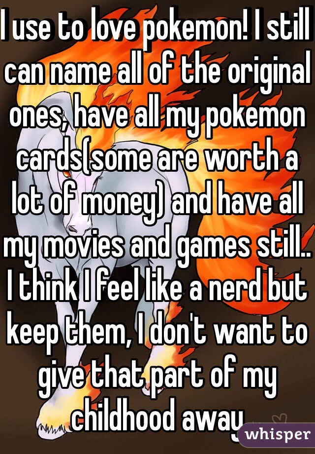 I use to love pokemon! I still can name all of the original ones, have all my pokemon cards(some are worth a lot of money) and have all my movies and games still.. I think I feel like a nerd but keep them, I don't want to give that part of my childhood away