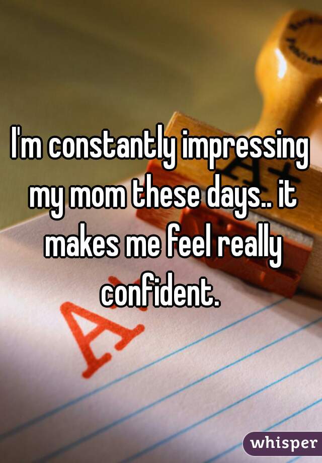 I'm constantly impressing my mom these days.. it makes me feel really confident. 