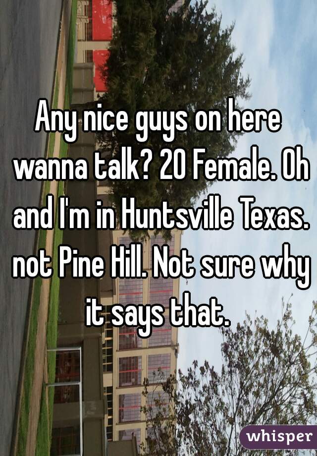 Any nice guys on here wanna talk? 20 Female. Oh and I'm in Huntsville Texas. not Pine Hill. Not sure why it says that. 