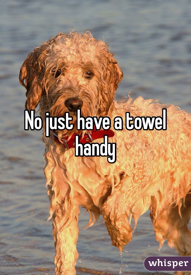 No just have a towel handy