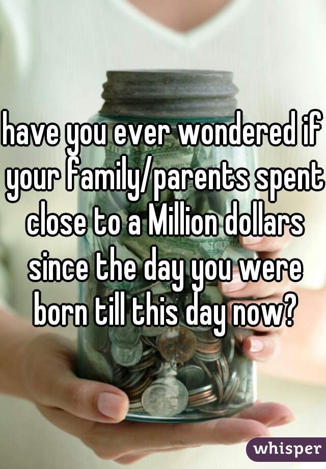 have you ever wondered if your family/parents spent close to a Million dollars since the day you were born till this day now?