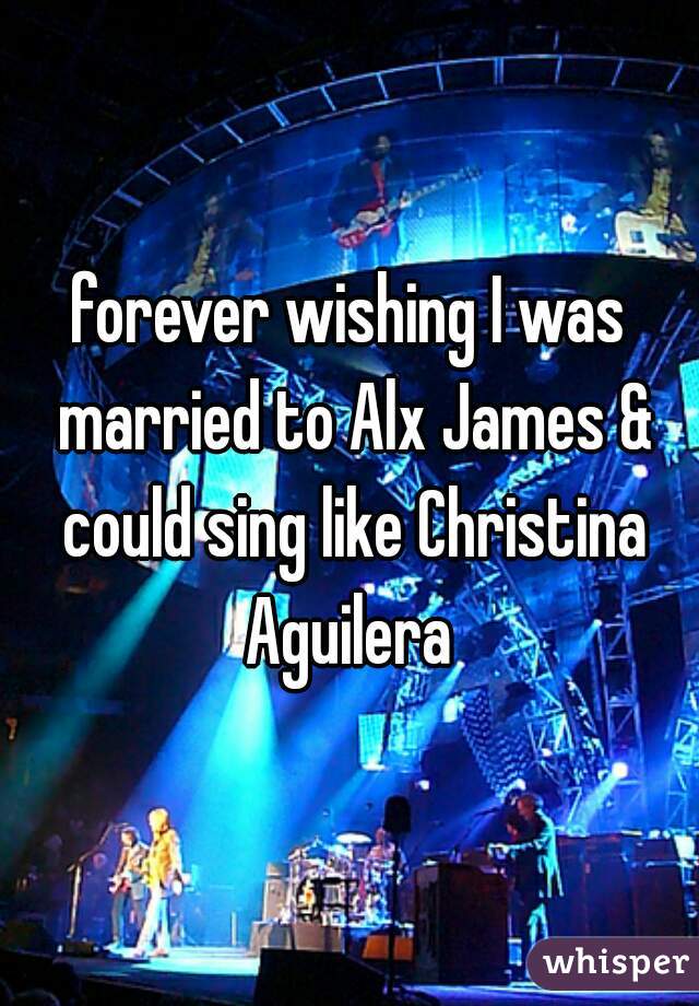 forever wishing I was married to Alx James & could sing like Christina Aguilera 