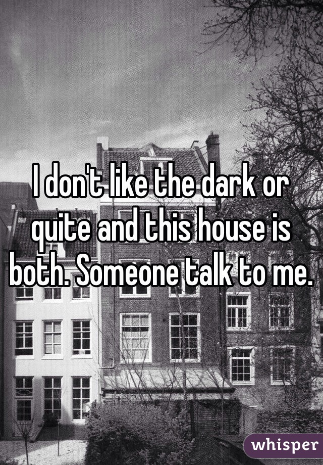 I don't like the dark or quite and this house is both. Someone talk to me. 