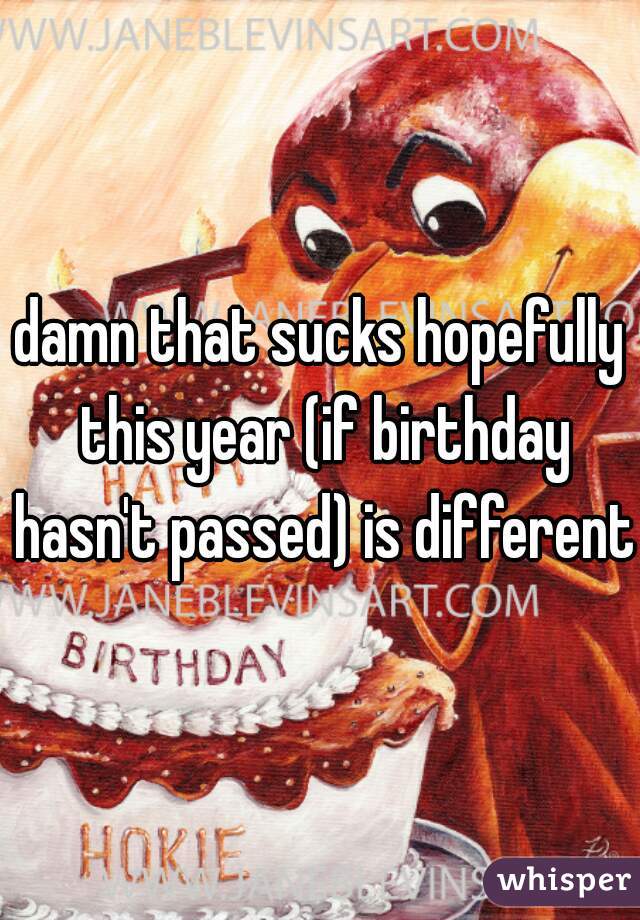 damn that sucks hopefully this year (if birthday hasn't passed) is different