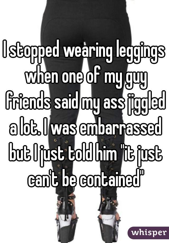 I stopped wearing leggings when one of my guy friends said my ass jiggled a lot. I was embarrassed but I just told him "it just can't be contained"