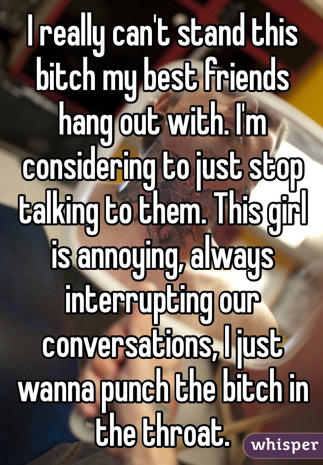 I really can't stand this bitch my best friends hang out with. I'm considering to just stop talking to them. This girl is annoying, always interrupting our conversations, I just wanna punch the bitch in the throat. 