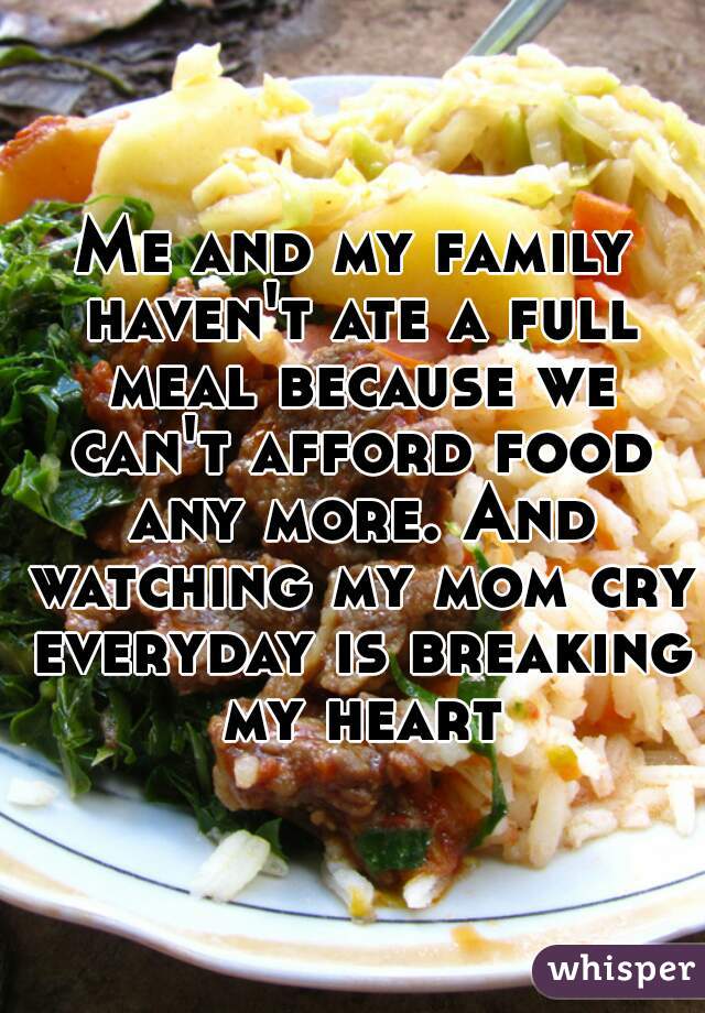 Me and my family haven't ate a full meal because we can't afford food any more. And watching my mom cry everyday is breaking my heart