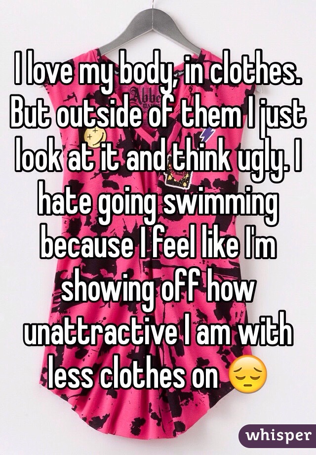 I love my body, in clothes. But outside of them I just look at it and think ugly. I hate going swimming because I feel like I'm showing off how unattractive I am with less clothes on 😔