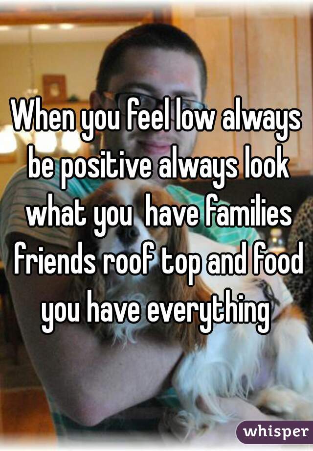 When you feel low always be positive always look what you  have families friends roof top and food you have everything 