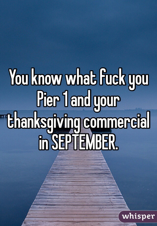 You know what fuck you Pier 1 and your thanksgiving commercial in SEPTEMBER. 