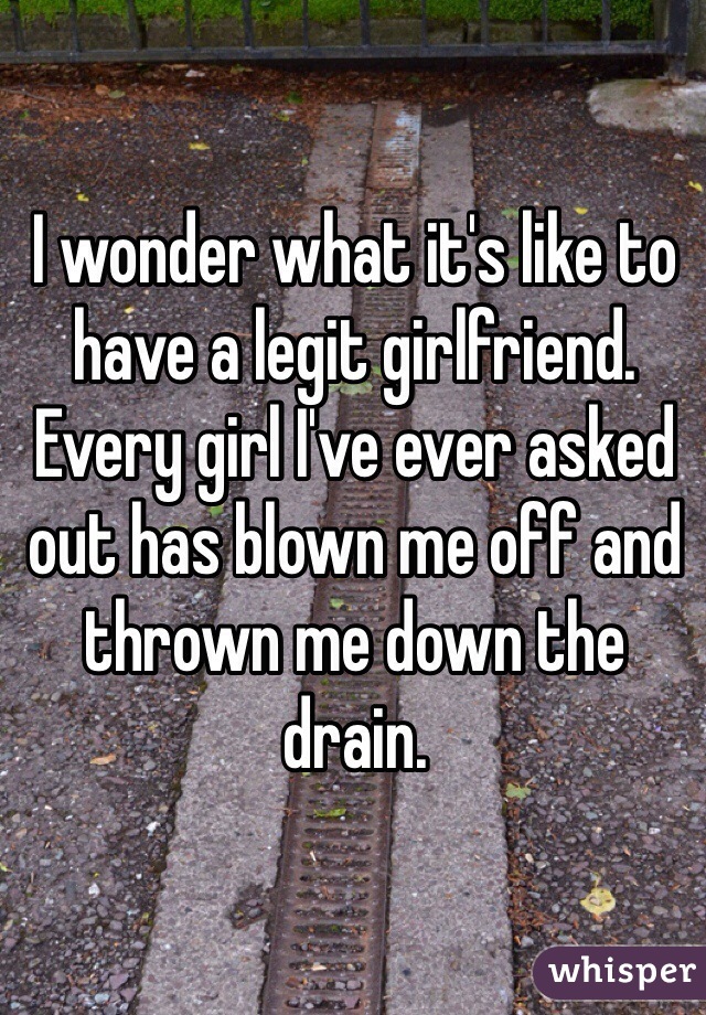 I wonder what it's like to have a legit girlfriend. Every girl I've ever asked out has blown me off and thrown me down the drain. 
