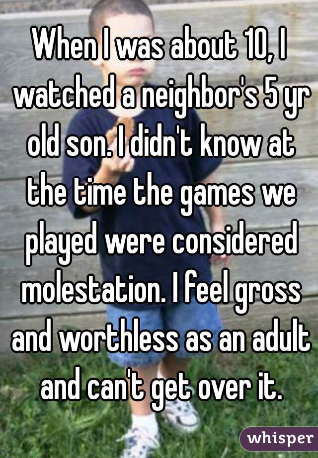 When I was about 10, I watched a neighbor's 5 yr old son. I didn't know at the time the games we played were considered molestation. I feel gross and worthless as an adult and can't get over it.