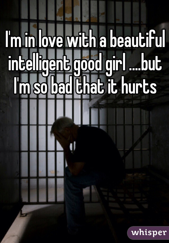 I'm in love with a beautiful intelligent good girl ....but I'm so bad that it hurts