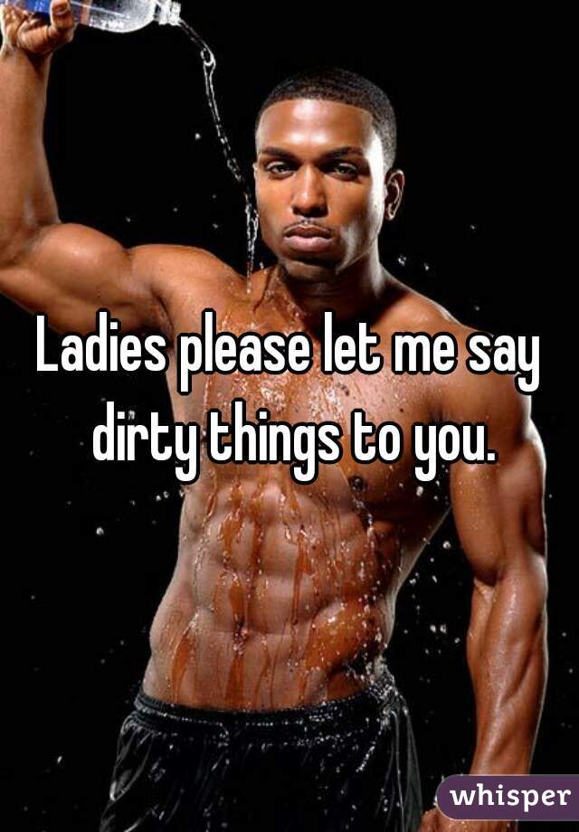 Ladies please let me say dirty things to you.