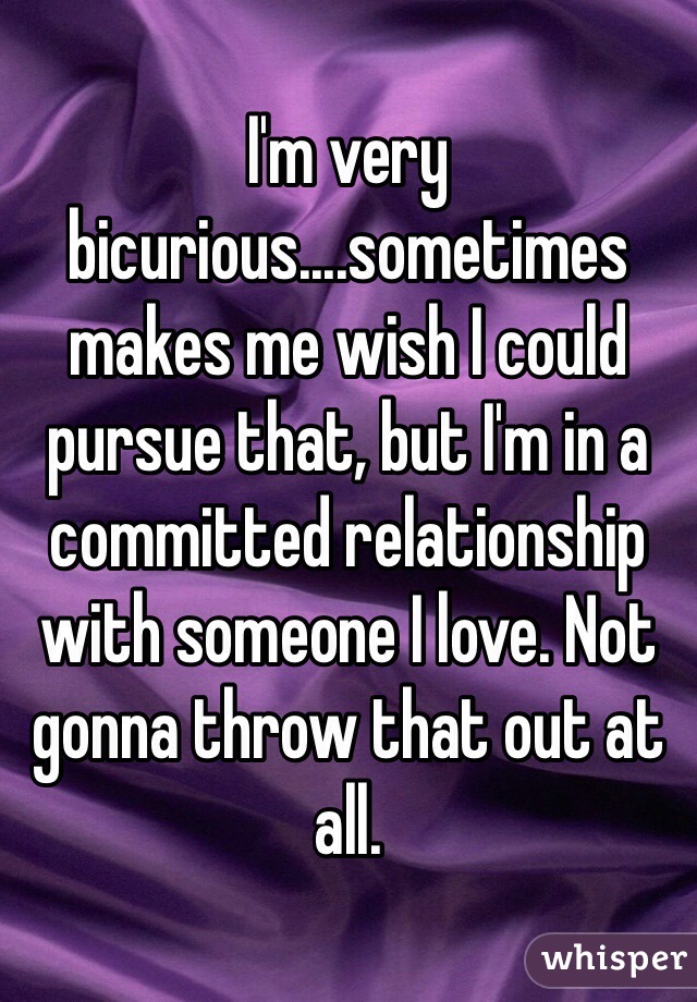 I'm very bicurious....sometimes makes me wish I could pursue that, but I'm in a committed relationship with someone I love. Not gonna throw that out at all. 