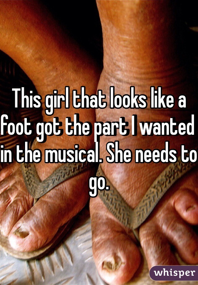 This girl that looks like a foot got the part I wanted in the musical. She needs to go.