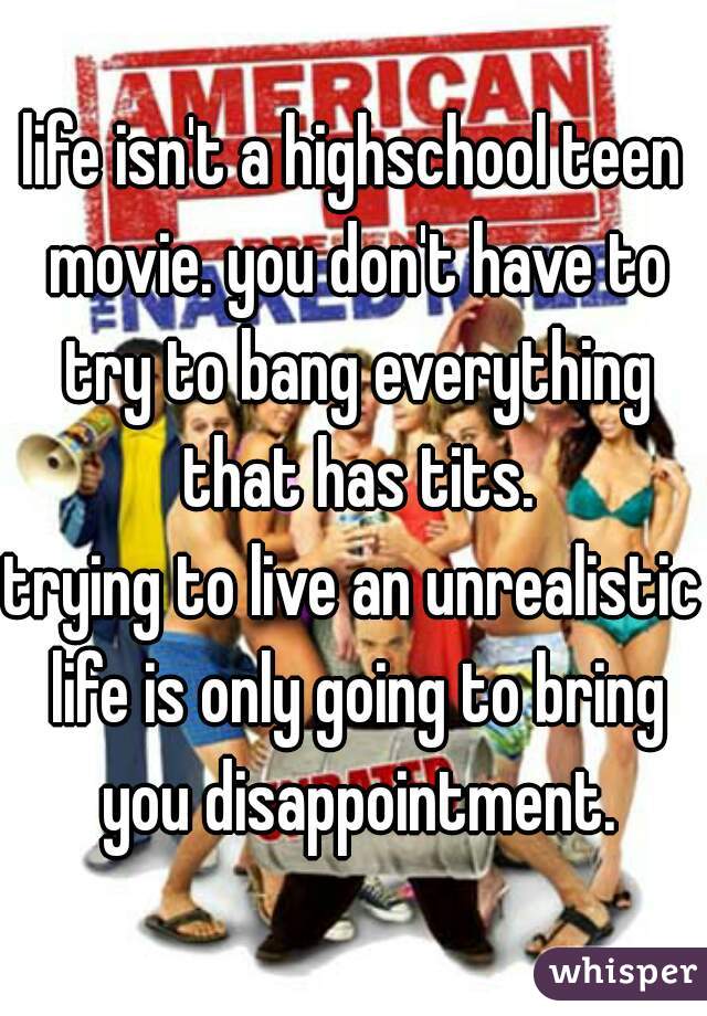 life isn't a highschool teen movie. you don't have to try to bang everything that has tits.
trying to live an unrealistic life is only going to bring you disappointment.