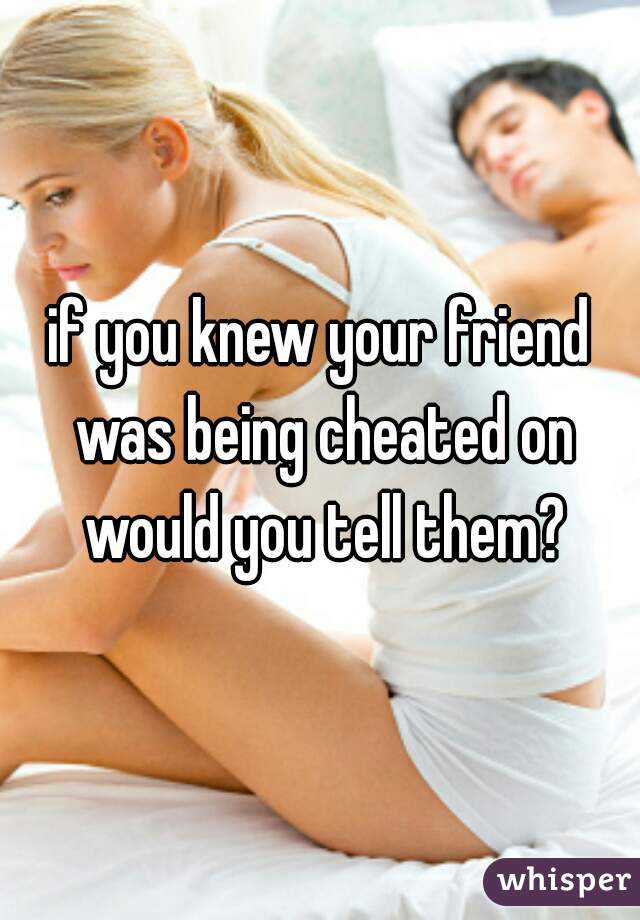 if you knew your friend was being cheated on would you tell them?