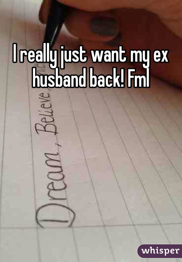 I really just want my ex husband back! Fml 