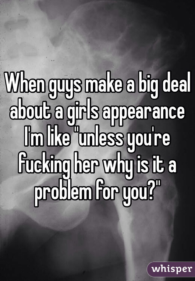 When guys make a big deal about a girls appearance I'm like "unless you're fucking her why is it a problem for you?"