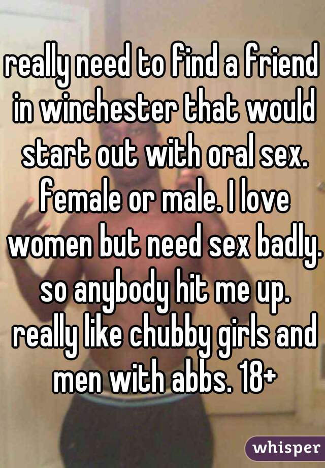 really need to find a friend in winchester that would start out with oral sex. female or male. I love women but need sex badly. so anybody hit me up. really like chubby girls and men with abbs. 18+