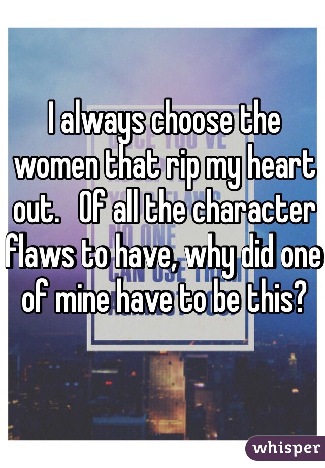 I always choose the women that rip my heart out.   Of all the character flaws to have, why did one of mine have to be this?