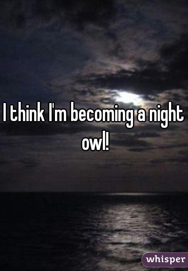 I think I'm becoming a night owl!