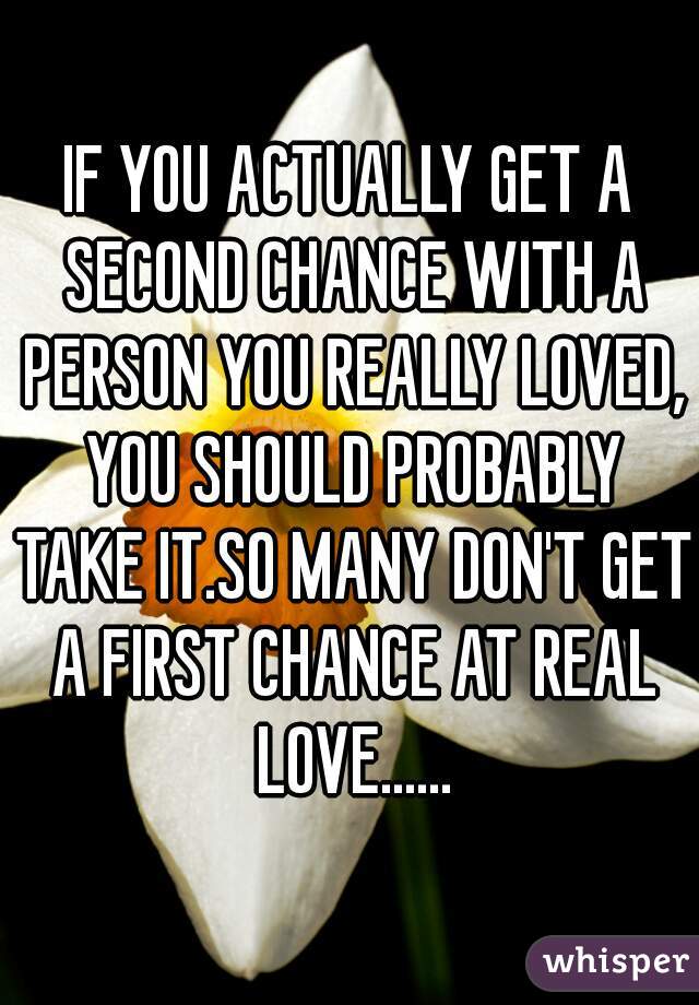 IF YOU ACTUALLY GET A SECOND CHANCE WITH A PERSON YOU REALLY LOVED, YOU SHOULD PROBABLY TAKE IT.SO MANY DON'T GET A FIRST CHANCE AT REAL LOVE......