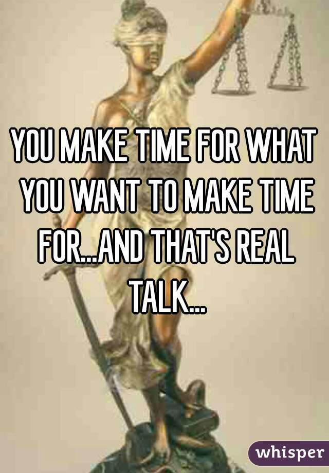 YOU MAKE TIME FOR WHAT YOU WANT TO MAKE TIME FOR...AND THAT'S REAL TALK...
