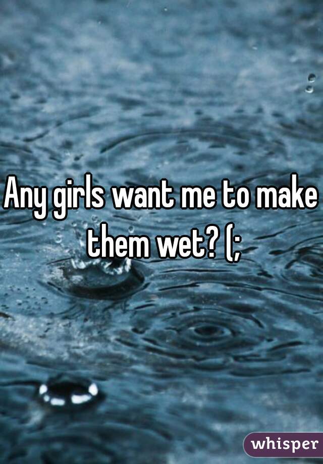 Any girls want me to make them wet? (;