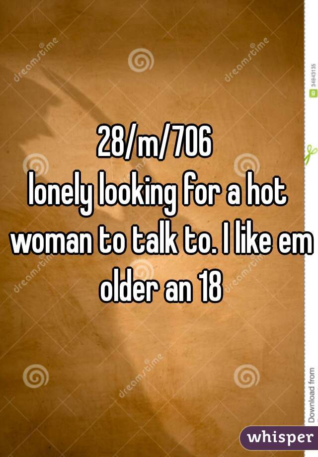 28/m/706 
lonely looking for a hot woman to talk to. I like em older an 18