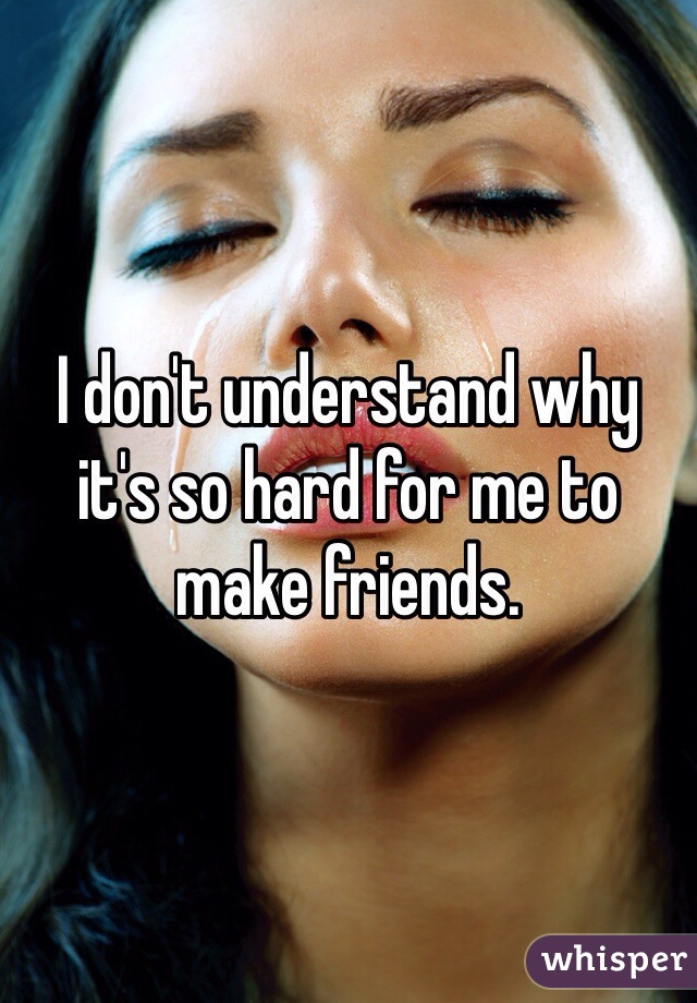 I don't understand why it's so hard for me to make friends.