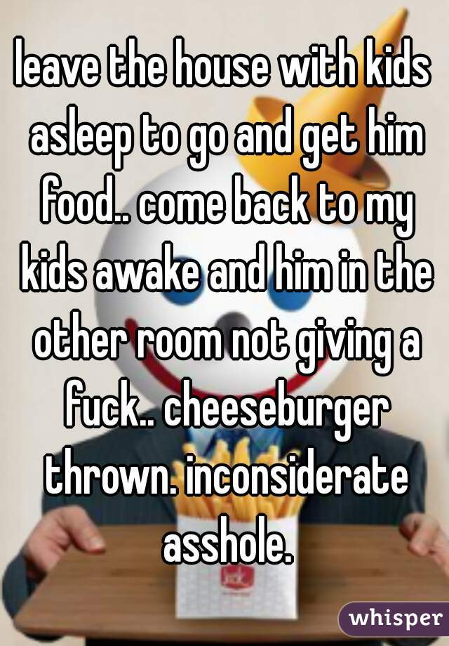 leave the house with kids asleep to go and get him food.. come back to my kids awake and him in the other room not giving a fuck.. cheeseburger thrown. inconsiderate asshole.