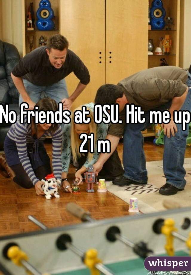 No friends at OSU. Hit me up 21 m 