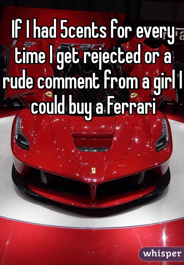 If I had 5cents for every time I get rejected or a rude comment from a girl I could buy a Ferrari