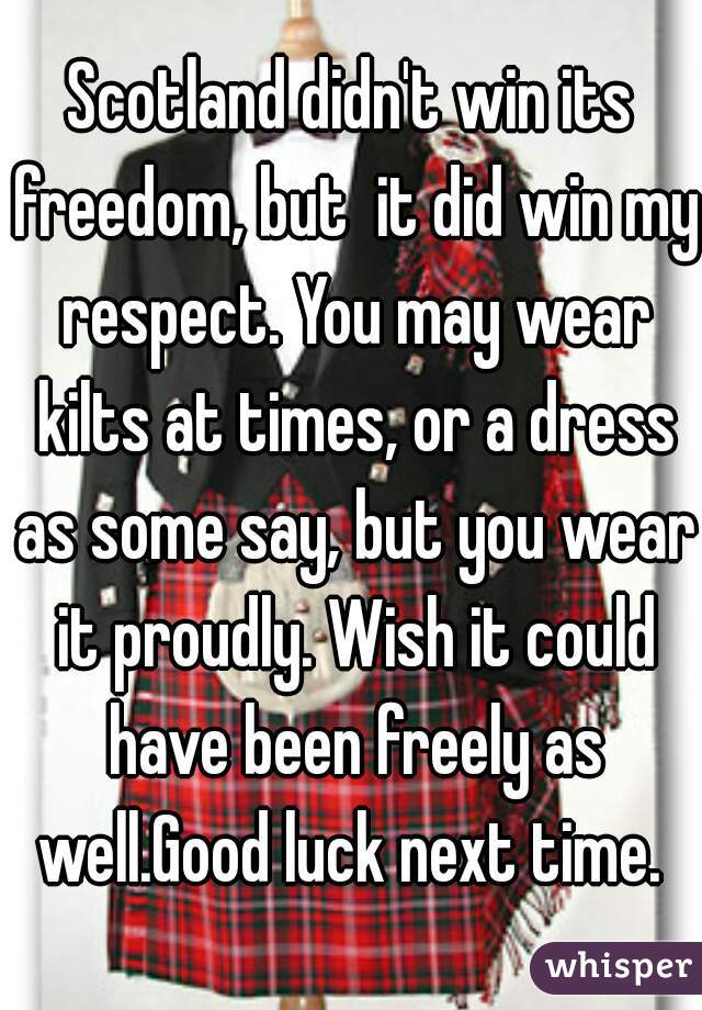 Scotland didn't win its freedom, but  it did win my respect. You may wear kilts at times, or a dress as some say, but you wear it proudly. Wish it could have been freely as well.Good luck next time. 