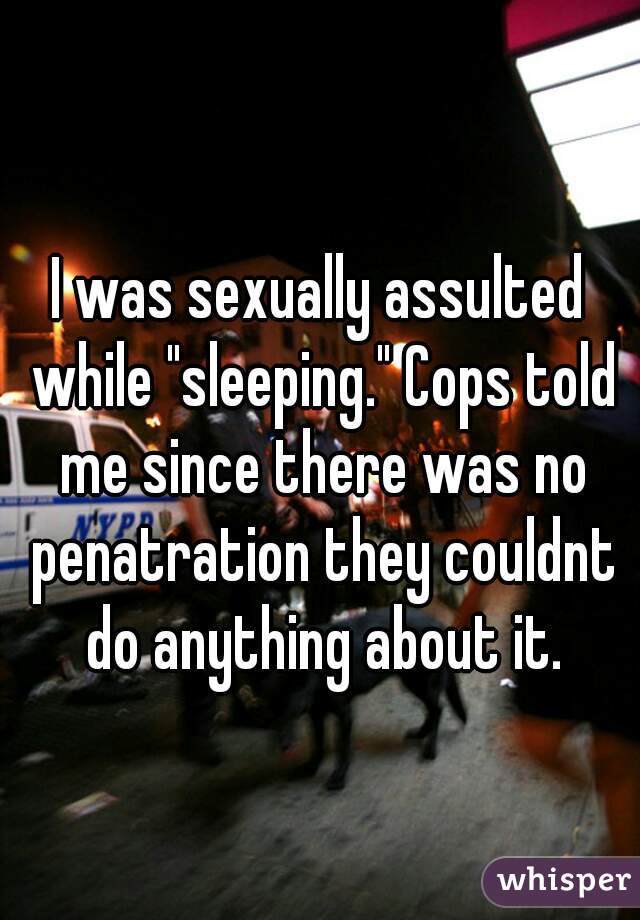 I was sexually assulted while "sleeping." Cops told me since there was no penatration they couldnt do anything about it.