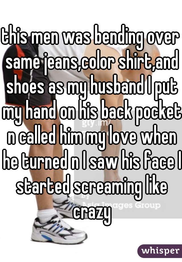 this men was bending over same jeans,color shirt,and shoes as my husband I put my hand on his back pocket n called him my love when he turned n I saw his face I started screaming like crazy