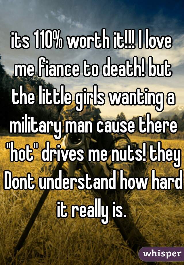 its 110% worth it!!! I love me fiance to death! but the little girls wanting a military man cause there "hot" drives me nuts! they Dont understand how hard it really is. 