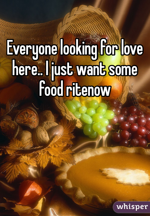 Everyone looking for love here.. I just want some food ritenow