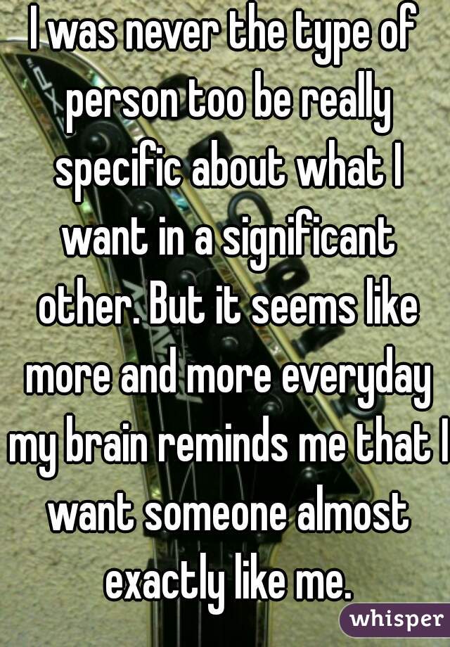 I was never the type of person too be really specific about what I want in a significant other. But it seems like more and more everyday my brain reminds me that I want someone almost exactly like me.