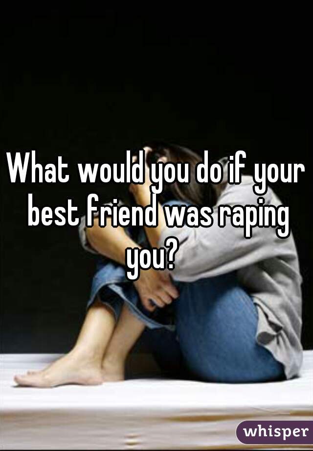 What would you do if your best friend was raping you?  